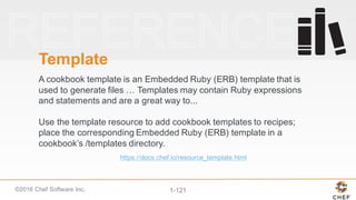 ©2016  Chef  Software  Inc. 1-­121
Template
A  cookbook  template  is  an  Embedded  Ruby  (ERB)  template  that  is  
used  to  generate  files  …  Templates  may  contain  Ruby  expressions  
and  statements  and  are  a  great  way  to...  
Use  the  template  resource  to  add  cookbook  templates  to  recipes;;  
place  the  corresponding  Embedded  Ruby  (ERB)  template  in  a  
cookbook’s  /templates  directory.
https://docs.chef.io/resource_template.html
 