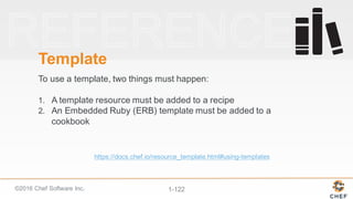 ©2016  Chef  Software  Inc. 1-­122
Template
To  use  a  template,  two  things  must  happen:
1. A  template  resource  must  be  added  to  a  recipe
2. An  Embedded  Ruby  (ERB)  template  must  be  added  to  a  
cookbook
https://docs.chef.io/resource_template.html#using-­templates
 