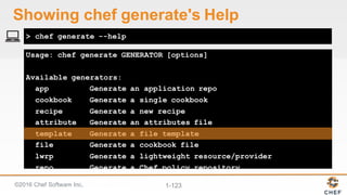 ©2016  Chef  Software  Inc. 1-­123
Usage: chef generate GENERATOR [options]
Available generators:
app Generate an application repo
cookbook Generate a single cookbook
recipe Generate a new recipe
attribute Generate an attributes file
template Generate a file template
file Generate a cookbook file
lwrp Generate a lightweight resource/provider
repo Generate a Chef policy repository
policyfile Generate a Policyfile for use with the install/push
commands (experimental)
> chef generate --help
Showing  chef  generate's Help
 