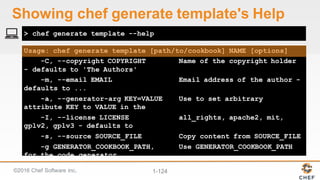 ©2016  Chef  Software  Inc. 1-­124
Usage: chef generate template [path/to/cookbook] NAME [options]
-C, --copyright COPYRIGHT Name of the copyright holder
- defaults to 'The Authors'
-m, --email EMAIL Email address of the author -
defaults to ...
-a, --generator-arg KEY=VALUE Use to set arbitrary
attribute KEY to VALUE in the
-I, --license LICENSE all_rights, apache2, mit,
gplv2, gplv3 - defaults to
-s, --source SOURCE_FILE Copy content from SOURCE_FILE
-g GENERATOR_COOKBOOK_PATH, Use GENERATOR_COOKBOOK_PATH
for the code_generator
--generator-cookbook
> chef generate template --help
Showing  chef  generate  template's  Help
 