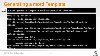 ©2016  Chef  Software  Inc. 1-­125
Compiling Cookbooks...
Recipe: code_generator::template
* directory[cookbooks/workstation/templates/default] action
create
- create new directory cookbooks/workstation/templates/default
* template[cookbooks/workstation/templates/default/motd.erb]
action create
- create new file
cookbooks/workstation/templates/default/motd.erb
- update content in file
cookbooks/workstation/templates/default/motd.erb from none to
e3b0c4
> chef generate template cookbooks/workstation motd
Generating  a  motd Template
 