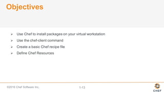 ©2016  Chef  Software  Inc. 1-­13
Objectives
Ø Use  Chef  to  install  packages  on  your  virtual  workstation
Ø Use  the  chef-­client  command
Ø Create  a  basic  Chef  recipe  file
Ø Define  Chef  Resources
 