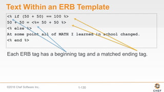 ©2016  Chef  Software  Inc. 1-­130
Text  Within  an  ERB  Template
<% if (50 + 50) == 100 %>
50 + 50 = <%= 50 + 50 %>
<% else %>
At some point all of MATH I learned in school changed.
<% end %>
Each  ERB  tag  has  a  beginning  tag  and  a  matched  ending  tag.
 