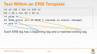 ©2016  Chef  Software  Inc. 1-­131
Text  Within  an  ERB  Template
<% if (50 + 50) == 100 %>
50 + 50 = <%= 50 + 50 %>
<% else %>
At some point all of MATH I learned in school changed.
<% end %>
Each  ERB  tag  has  a  beginning  tag  and  a  matched  ending  tag.
 