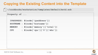 ©2016  Chef  Software  Inc. 1-­135
Copying  the  Existing  Content  into  the  Template
Property of ...
IPADDRESS: #{node['ipaddress']}
HOSTNAME : #{node['hostname']}
MEMORY : #{node['memory']['total']}
CPU : #{node['cpu']['0']['mhz']}
~/cookbooks/workstation/templates/default/motd.erb
 