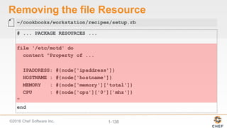©2016  Chef  Software  Inc. 1-­138
Removing  the  file  Resource
# ... PACKAGE RESOURCES ...
file '/etc/motd' do
content "Property of ...
IPADDRESS: #{node['ipaddress']}
HOSTNAME : #{node['hostname']}
MEMORY : #{node['memory']['total']}
CPU : #{node['cpu']['0']['mhz']}
"
end
~/cookbooks/workstation/recipes/setup.rb
 