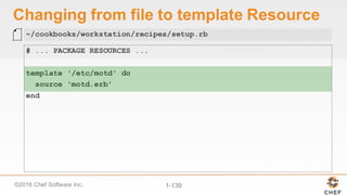 ©2016  Chef  Software  Inc. 1-­139
Changing  from  file  to  template  Resource
# ... PACKAGE RESOURCES ...
template '/etc/motd' do
source 'motd.erb'
end
~/cookbooks/workstation/recipes/setup.rb
 