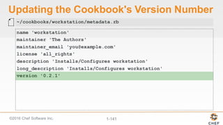 ©2016  Chef  Software  Inc. 1-­141
Updating  the  Cookbook's  Version  Number
name 'workstation'
maintainer 'The Authors'
maintainer_email 'you@example.com'
license 'all_rights'
description 'Installs/Configures workstation'
long_description 'Installs/Configures workstation'
version '0.2.1'
~/cookbooks/workstation/metadata.rb
 