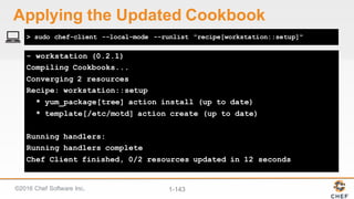©2016  Chef  Software  Inc. 1-­143
- workstation (0.2.1)
Compiling Cookbooks...
Converging 2 resources
Recipe: workstation::setup
* yum_package[tree] action install (up to date)
* template[/etc/motd] action create (up to date)
Running handlers:
Running handlers complete
Chef Client finished, 0/2 resources updated in 12 seconds
> sudo chef-client --local-mode --runlist "recipe[workstation::setup]"
Applying  the  Updated  Cookbook
 