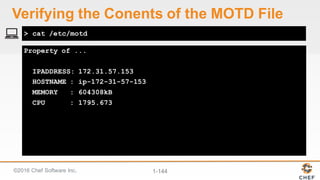 ©2016  Chef  Software  Inc. 1-­144
Property of ...
IPADDRESS: 172.31.57.153
HOSTNAME : ip-172-31-57-153
MEMORY : 604308kB
CPU : 1795.673
> cat /etc/motd
Verifying  the  Conents of  the  MOTD  File
 