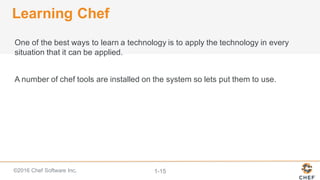 ©2016  Chef  Software  Inc. 1-­15
Learning  Chef
One  of  the  best  ways  to  learn  a  technology  is  to  apply  the  technology  in  every  
situation  that  it  can  be  applied.
A  number  of  chef  tools  are  installed  on  the  system  so  lets  put  them  to  use.
 