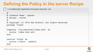 ©2016  Chef  Software  Inc. 1-­152
Defining  the  Policy  in  the  server  Recipe
#
# Cookbook Name:: apache
# Recipe:: server
#
# Copyright (c) 2016 The Authors, All Rights Reserved.
package 'httpd'
template '/var/www/html/index.html' do
source 'index.html.erb'
end
service 'httpd' do
action [:start, :enable]
end
~/cookbooks/apache/recipes/server.rb
 