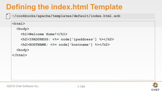 ©2016  Chef  Software  Inc. 1-­154
Defining  the  index.html Template
<html>
<body>
<h1>Welcome Home!</h1>
<h2>IPADDRESS: <%= node['ipaddress'] %></h2>
<h2>HOSTNAME: <%= node['hostname'] %></h2>
<body>
</html>
~/cookbooks/apache/templates/default/index.html.erb
 