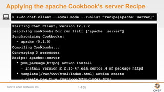 ©2016  Chef  Software  Inc. 1-­155
Starting Chef Client, version 12.7.2
resolving cookbooks for run list: ["apache::server"]
Synchronizing Cookbooks:
- apache (0.1.0)
Compiling Cookbooks...
Converging 3 resources
Recipe: apache::server
* yum_package[httpd] action install
- install version 2.2.15-47.el6.centos.4 of package httpd
* template[/var/www/html/index.html] action create
- create new file /var/www/html/index.html
> sudo chef-client --local-mode --runlist "recipe[apache::server]"
Applying  the  apache  Cookbook's  server  Recipe
 