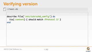 ©2016  Chef  Software  Inc. 1-­162
Verifying  version
describe file('/etc/ssh/sshd_config') do
its(:content) { should match /Protocol 2/ }
end
~/test.rb
 