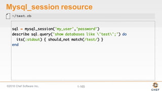 ©2016  Chef  Software  Inc. 1-­165
Mysql_session resource
sql = mysql_session('my_user','password')
describe sql.query('show databases like 'test';') do
its(:stdout) { should_not match(/test/) }
end
~/test.rb
 