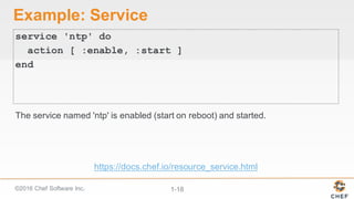 ©2016  Chef  Software  Inc. 1-­18
Example:  Service
service 'ntp' do
action [ :enable, :start ]
end
The  service  named  'ntp'  is  enabled  (start  on  reboot)  and  started.
https://docs.chef.io/resource_service.html
 