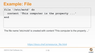 ©2016  Chef  Software  Inc. 1-­19
Example:  File
file '/etc/motd' do
content 'This computer is the property ...'
end
The  file  name  '/etc/motd'  is  created  with  content  'This  computer  is  the  property  ...'
https://docs.chef.io/resource_file.html
 