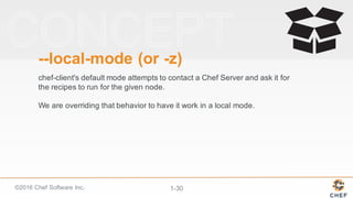 ©2016  Chef  Software  Inc. 1-­30
-­-­local-­mode  (or  -­z)
chef-­client's  default  mode  attempts  to  contact  a  Chef  Server  and  ask  it  for  
the  recipes  to  run  for  the  given  node.  
We  are  overriding  that  behavior  to  have  it  work  in  a  local  mode.
 