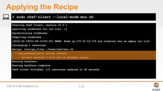 ©2016  Chef  Software  Inc. 1-­31
Starting Chef Client, version 12.5.1
resolving cookbooks for run list: []
Synchronizing Cookbooks:
Compiling Cookbooks...
[2016-02-19T13:08:13+00:00] WARN: Node ip-172-31-12-176.ec2.internal has an empty run list.
Converging 1 resources
Recipe: @recipe_files::/home/chef/moo.rb
* yum_package[nano] action install
- install version 3.03-8.e16 of package cowsay
Running handlers:
Running handlers complete
Chef Client finished, 1/1 resources updated in 38 seconds
> sudo chef-client –-local-mode moo.rb
Applying  the  Recipe
 