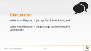 ©2016  Chef  Software  Inc. 1-­35
Discussion
What  would  happen  if  you  applied  the  recipe  again?
What  would  happen  if  the  package  were  to  become  
uninstalled?
 