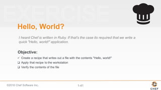 ©2016  Chef  Software  Inc. 1-­41
Objective:
Hello,  World?
I  heard  Chef  is  written  in  Ruby.  If  that's  the  case  its  required  that  we  write  a  
quick  "Hello,  world!"  application.
ü Create  a  recipe  that  writes  out  a  file  with  the  contents  "Hello,  world!"
q Apply  that  recipe  to  the  workstation
q Verify  the  contents  of  the  file
 