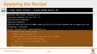 ©2016  Chef  Software  Inc. 1-­42
Starting Chef Client, version 12.5.1
resolving cookbooks for run list: []
Synchronizing Cookbooks:
Compiling Cookbooks...
[2016-02-19T13:08:13+00:00] WARN: Node ip-172-31-12-176.ec2.internal has an empty run list.
Converging 1 resources
Recipe: @recipe_files::/home/chef/hello.rb
* file[hello.txt] action create
- create new file hello.txt
- update content in file hello.txt from non to 315f5b
+++ ./.hello.txt20160224-8559-19kqial
2016-02-24 16:51:04.400844959 +0000
@@ -1 +1,2 @@
+Hello, world!
> sudo chef-client –-local-mode hello.rb
Applying  the  Recipe
 