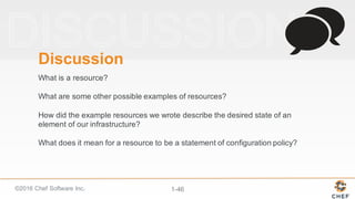 ©2016  Chef  Software  Inc. 1-­46
Discussion
What  is  a  resource?
What  are  some  other  possible  examples  of  resources?
How  did  the  example  resources  we  wrote  describe  the  desired  state  of  an  
element  of  our  infrastructure?
What  does  it  mean  for  a  resource  to  be  a  statement  of  configuration  policy?
 