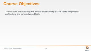 ©2016  Chef  Software  Inc. 1-­5
Course  Objectives
You  will  leave  this  workshop  with  a  basic  understanding  of  Chef's  core  components,  
architecture,  and  commonly  used  tools.  
 