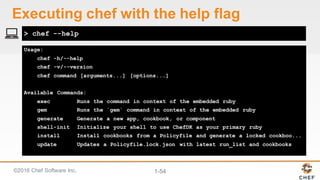 ©2016  Chef  Software  Inc. 1-­54
Usage:
chef -h/--help
chef -v/--version
chef command [arguments...] [options...]
Available Commands:
exec Runs the command in context of the embedded ruby
gem Runs the `gem` command in context of the embedded ruby
generate Generate a new app, cookbook, or component
shell-init Initialize your shell to use ChefDK as your primary ruby
install Install cookbooks from a Policyfile and generate a locked cookboo...
update Updates a Policyfile.lock.json with latest run_list and cookbooks
> chef --help
Executing  chef  with  the  help  flag
 