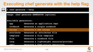 ©2016  Chef  Software  Inc. 1-­58
Usage: chef generate GENERATOR [options]
Available generators:
app Generate an application repo
cookbook Generate a single cookbook
recipe Generate a new recipe
attribute Generate an attributes file
template Generate a file template
file Generate a cookbook file
lwrp Generate a lightweight resource/provider
repo Generate a Chef policy repository
> chef generate --help
Executing  chef  generate  with  the  help  flag
 