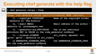 ©2016  Chef  Software  Inc. 1-­59
Usage: chef generate recipe [path/to/cookbook] NAME [options]
-C, --copyright COPYRIGHT Name of the copyright holder
- defaults to 'The Authors'
-m, --email EMAIL Email address of the author -
defaults to 'you@example.com'
-a, --generator-arg KEY=VALUE Use to set arbitrary
attribute KEY to VALUE in the code_generator cookbook
-I, --license LICENSE all_rights, apache2, mit,
gplv2, gplv3 - defaults to all_rights
-g GENERATOR_COOKBOOK_PATH, Use GENERATOR_COOKBOOK_PATH
for the code_generator cookbook
--generator-cookbook
> chef generate recipe --help
Executing  chef  generate  with  the  help  flag
 