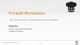 ©2016  Chef  Software  Inc. 1-­6
Objective:
Pre-­built  Workstation
We  will  provide  for  you  a  workstation  with  all  the  tools  installed.
q Login  to  the  Remote  Workstation
q Select  a  Text  Editor
 