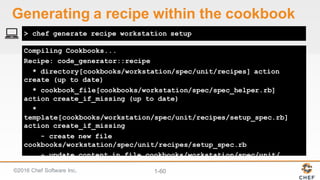 ©2016  Chef  Software  Inc. 1-­60
Compiling Cookbooks...
Recipe: code_generator::recipe
* directory[cookbooks/workstation/spec/unit/recipes] action
create (up to date)
* cookbook_file[cookbooks/workstation/spec/spec_helper.rb]
action create_if_missing (up to date)
*
template[cookbooks/workstation/spec/unit/recipes/setup_spec.rb]
action create_if_missing
- create new file
cookbooks/workstation/spec/unit/recipes/setup_spec.rb
- update content in file cookbooks/workstation/spec/unit/
> chef generate recipe workstation setup
Generating  a  recipe  within  the  cookbook
 