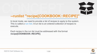 ©2016  Chef  Software  Inc. 1-­64
-­-­runlist "recipe[COOKBOOK::RECIPE]"
In  local  mode,  we  need  to  provide  a  list  of  recipes  to  apply  to  the  system.  
This  is  called  a  run  list.  A  run  list  is  an  ordered  collection  of  recipes  to  
execute.
Each  recipe  in  the  run  list  must  be  addressed  with  the  format  
recipe[COOKBOOK::RECIPE].
 
