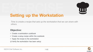 ©2016  Chef  Software  Inc. 1-­66
Objective:
Setting  up  the  Workstation
Time  to  create  a  recipe  that  sets  up  the  workstation  that  we  can  share  with  
others.
ü Create  a  workstation  cookbook
ü Create  a  setup  recipe  within  the  cookbook
ü Apply  the  recipe  to  the  workstation
q Verify  the  workstation  has  been  setup
 