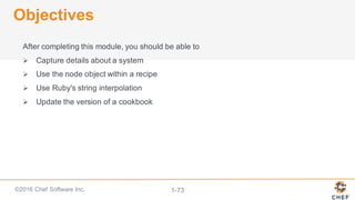 ©2016  Chef  Software  Inc. 1-­73
Objectives
After  completing  this  module,  you  should  be  able  to
Ø Capture  details  about  a  system
Ø Use  the  node  object  within  a  recipe
Ø Use  Ruby's  string  interpolation
Ø Update  the  version  of  a  cookbook
 