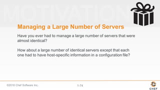 ©2016  Chef  Software  Inc. 1-­74
Managing  a  Large  Number  of  Servers  
Have  you  ever  had  to  manage  a  large  number  of  servers  that  were  
almost  identical?
How  about  a  large  number  of  identical  servers  except  that  each  
one  had  to  have  host-­specific  information  in  a  configuration  file?
 