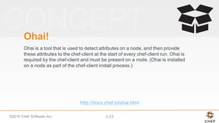 ©2016  Chef  Software  Inc. 1-­77
Ohai!
Ohai is  a  tool  that  is  used  to  detect  attributes  on  a  node,  and  then  provide  
these  attributes  to  the  chef-­client  at  the  start  of  every  chef-­client  run.  Ohai is  
required  by  the  chef-­client  and  must  be  present  on  a  node.  (Ohai is  installed  
on  a  node  as  part  of  the  chef-­client  install  process.)
http://docs.chef.io/ohai.html
 