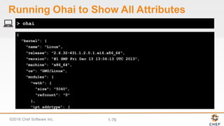 ©2016  Chef  Software  Inc. 1-­79
{
"kernel": {
"name": "Linux",
"release": "2.6.32-431.1.2.0.1.el6.x86_64",
"version": "#1 SMP Fri Dec 13 13:06:13 UTC 2013",
"machine": "x86_64",
"os": "GNU/Linux",
"modules": {
"veth": {
"size": "5040",
"refcount": "0"
},
"ipt_addrtype": {
> ohai
Running  Ohai to  Show  All  Attributes
 