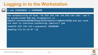 ©2016  Chef  Software  Inc. 1-­8
Logging  in  to  the  Workstation
The authenticity of host '54.209.164.144 (54.209.164.144)' can't
be established.RSA key fingerprint is
SHA256:tKoTsPbn6ER9BLThZqntXTxIYem3zV/iTQWvhLrBIBQ.Are you sure
you want to continue connecting (yes/no)? yes
chef@54.209.164.144's password: PASSWORD
chef@ip-172-31-15-97 ~]$
> ssh IPADDRESS -l USERNAME
 
