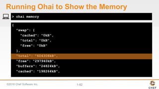 ©2016  Chef  Software  Inc. 1-­82
{
"swap": {
"cached": "0kB",
"total": "0kB",
"free": "0kB"
},
"total": "604308kB",
"free": "297940kB",
"buffers": "24824kB",
"cached": "198264kB",
> ohai memory
Running  Ohai to  Show  the  Memory
 