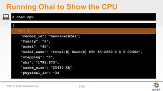 ©2016  Chef  Software  Inc. 1-­84
{
"0": {
"vendor_id": "GenuineIntel",
"family": "6",
"model": "45",
"model_name": "Intel(R) Xeon(R) CPU E5-2650 0 @ 2.00GHz",
"stepping": "7",
"mhz": "1795.673",
"cache_size": "20480 KB",
"physical_id": "34
> ohai cpu
Running  Ohai to  Show  the  CPU
 