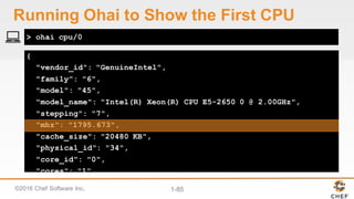 ©2016  Chef  Software  Inc. 1-­85
{
"vendor_id": "GenuineIntel",
"family": "6",
"model": "45",
"model_name": "Intel(R) Xeon(R) CPU E5-2650 0 @ 2.00GHz",
"stepping": "7",
"mhz": "1795.673",
"cache_size": "20480 KB",
"physical_id": "34",
"core_id": "0",
"cores": "1",
"flags": [
> ohai cpu/0
Running  Ohai to  Show  the  First  CPU
 