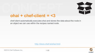 ©2016  Chef  Software  Inc. 1-­88
ohai +  chef-­client  =  <3
chef-­client automatically  executes  ohai and  stores  the  data  about  the  node  in  
an  object  we  can  use  within  the  recipes  named  node.
http://docs.chef.io/ohai.html
 