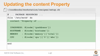 ©2016  Chef  Software  Inc. 1-­97
Updating  the  content  Property
# ... PACKAGE RESOURCES ...
file '/etc/motd' do
content "Property of ...
IPADDRESS: #{node['ipaddress']}
HOSTNAME : #{node['hostname']}
MEMORY : #{node['memory']['total']}
CPU : #{node['cpu']['0']['mhz']}
"
end
~/cookbooks/workstation/recipes/setup.rb
 