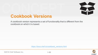 ©2016  Chef  Software  Inc. 1-­99
Cookbook  Versions
A  cookbook  version  represents  a  set  of  functionality  that  is  different  from  the  
cookbook  on  which  it  is  based.  
https://docs.chef.io/cookbook_versions.html
 