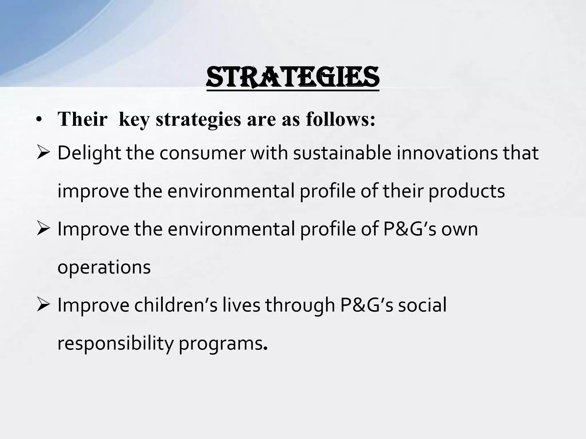 • Their key strategies are as follows:
 Delight the consumer with sustainable innovations that
improve the environmental profile of their products
 Improve the environmental profile of P&G’s own
operations
 Improve children’s lives through P&G’s social
responsibility programs.
STRATEGIES
 