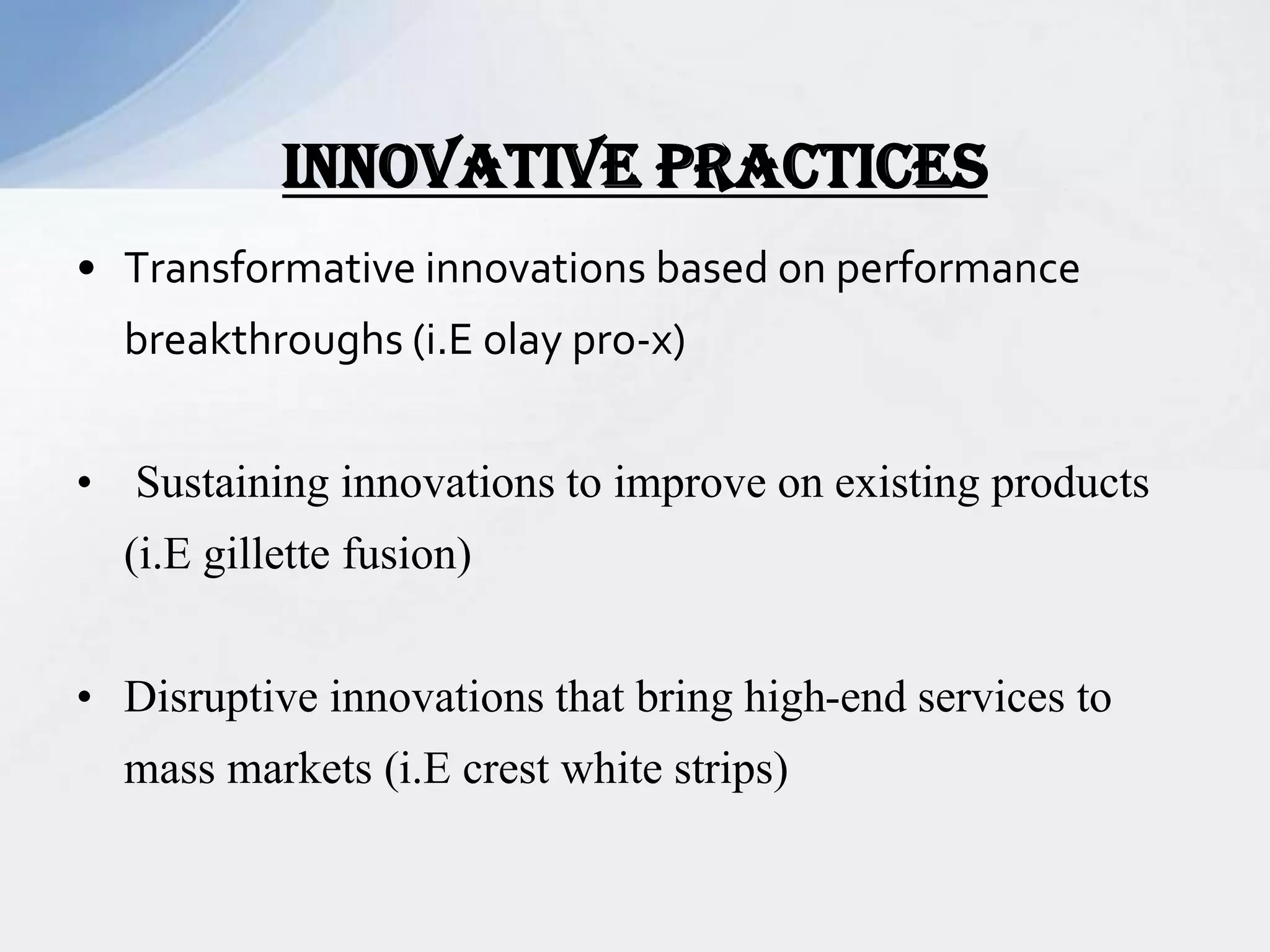 • Transformative innovations based on performance
breakthroughs (i.E olay pro-x)
• Sustaining innovations to improve on existing products
(i.E gillette fusion)
• Disruptive innovations that bring high-end services to
mass markets (i.E crest white strips)
INNOVATIVE PRACTICES
 
