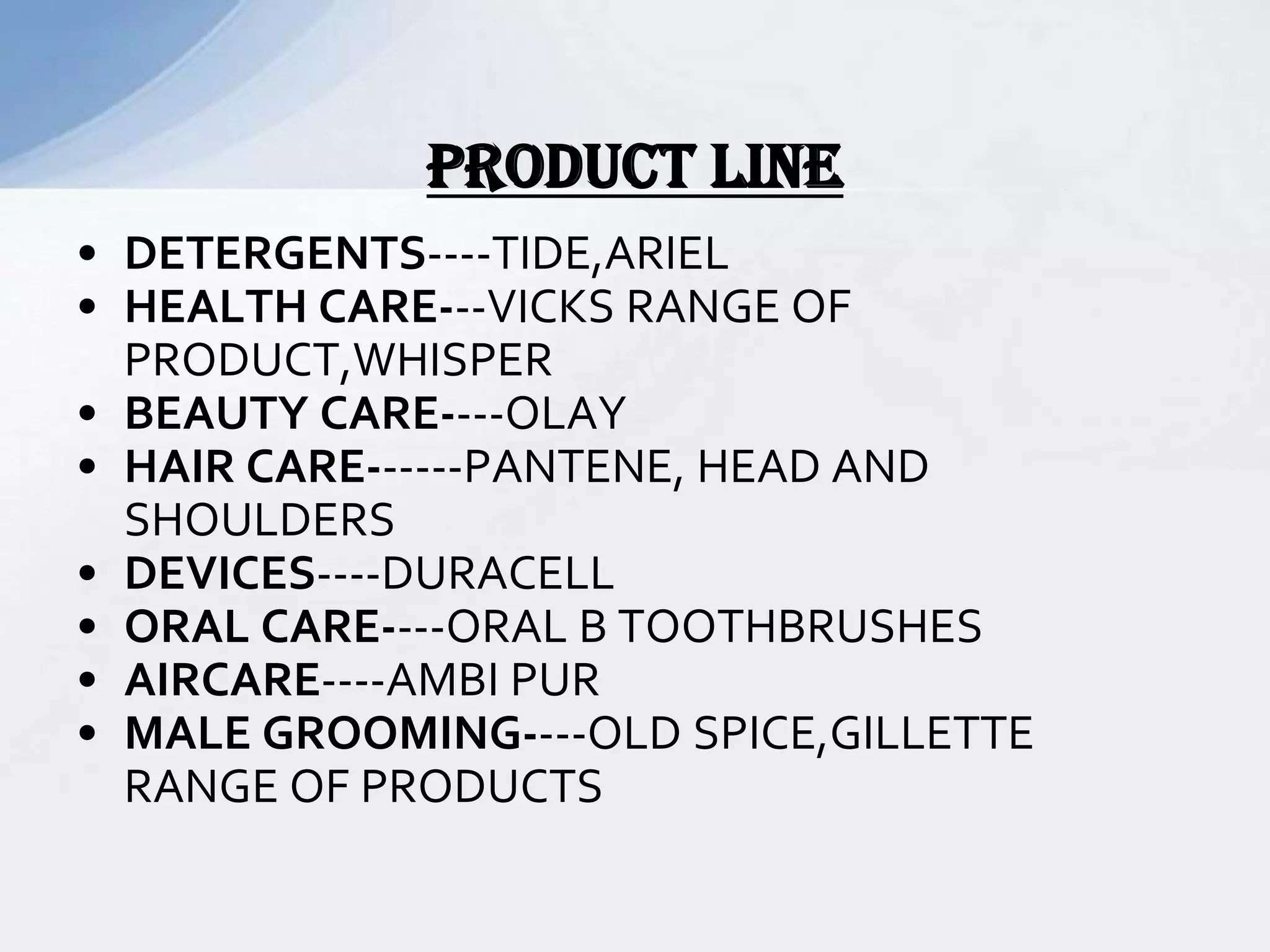 • DETERGENTS----TIDE,ARIEL
• HEALTH CARE---VICKS RANGE OF
PRODUCT,WHISPER
• BEAUTY CARE----OLAY
• HAIR CARE------PANTENE, HEAD AND
SHOULDERS
• DEVICES----DURACELL
• ORAL CARE----ORAL B TOOTHBRUSHES
• AIRCARE----AMBI PUR
• MALE GROOMING----OLD SPICE,GILLETTE
RANGE OF PRODUCTS
PRODUCT LINE
 